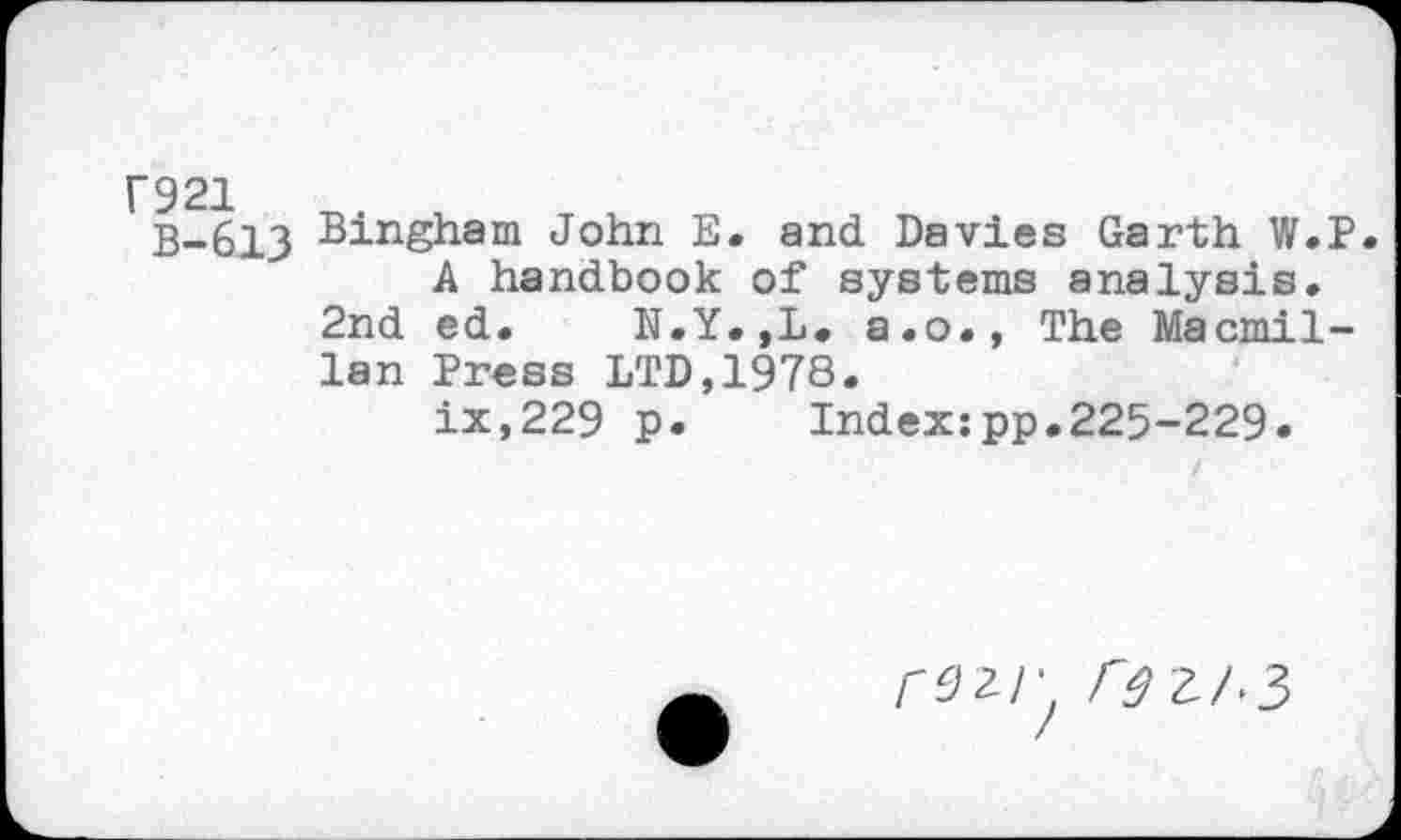 ﻿Г921
В-613
Bingham John E. and Davies Garth W.P.
A handbook of systems analysis. 2nd ed. N.Y.,L. a.o., The Macmillan Press LTD,1978.
ix,229 p. Index:pp.225-229.